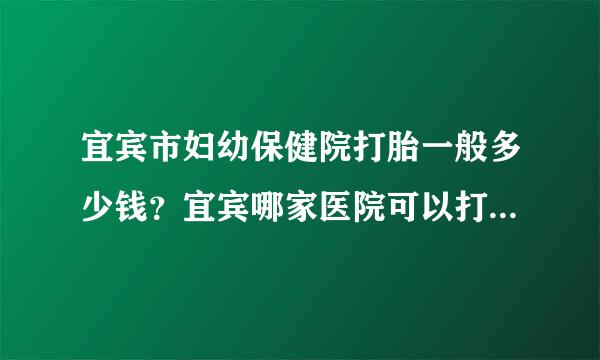 宜宾市妇幼保健院打胎一般多少钱？宜宾哪家医院可以打胎？多少钱？