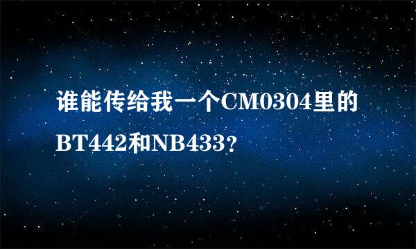 谁能传给我一个CM0304里的BT442和NB433？