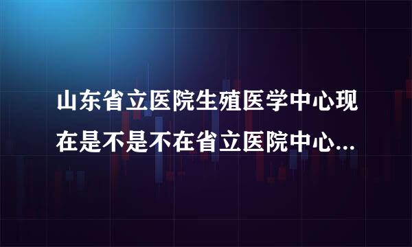 山东省立医院生殖医学中心现在是不是不在省立医院中心院区那里了啊？搬到哪里了啊？医生还是原来那些吗？