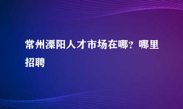 常州溧阳人才市场在哪？哪里招聘