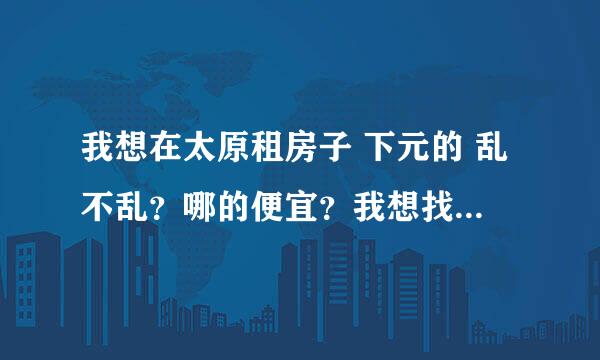 我想在太原租房子 下元的 乱不乱？哪的便宜？我想找个相对不乱的 而且便宜的 交通先不考虑