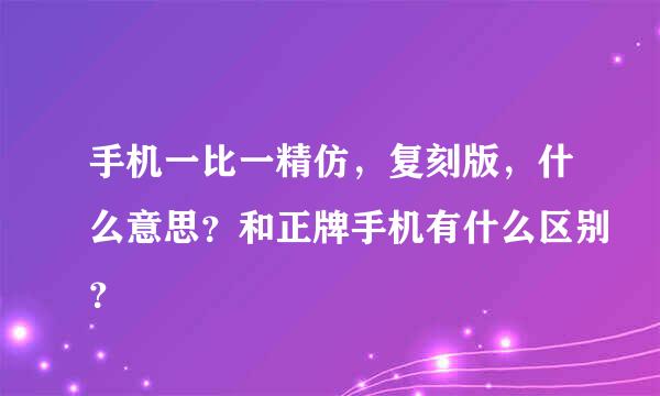 手机一比一精仿，复刻版，什么意思？和正牌手机有什么区别？