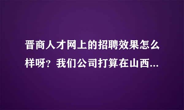 晋商人才网上的招聘效果怎么样呀？我们公司打算在山西成立分公司，现需要招聘