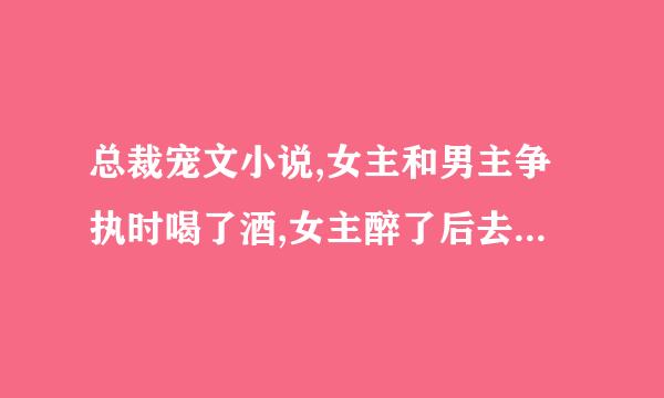 总裁宠文小说,女主和男主争执时喝了酒,女主醉了后去洗澡男主把女主上