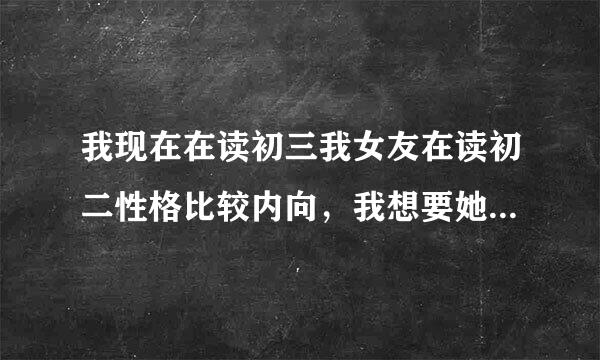 我现在在读初三我女友在读初二性格比较内向，我想要她第一次该怎么说她会答应我。求给力的答案!!!