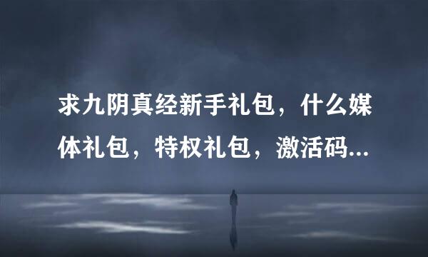 求九阴真经新手礼包，什么媒体礼包，特权礼包，激活码，8位数、13位数的都发过来！！