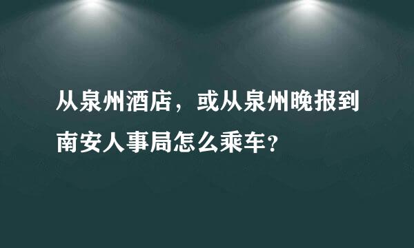 从泉州酒店，或从泉州晚报到南安人事局怎么乘车？