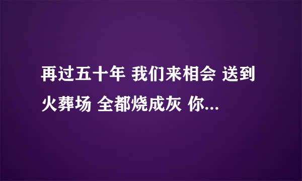 再过五十年 我们来相会 送到火葬场 全都烧成灰 你一堆，有MP3文件发到我QQ邮箱大神们帮帮忙