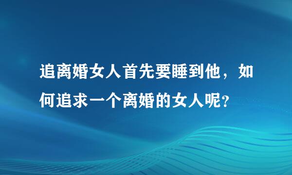 追离婚女人首先要睡到他，如何追求一个离婚的女人呢？