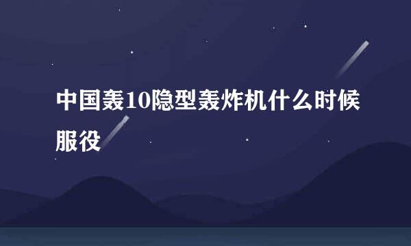 中国轰10隐型轰炸机什么时候服役