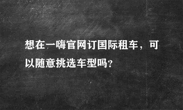 想在一嗨官网订国际租车，可以随意挑选车型吗？