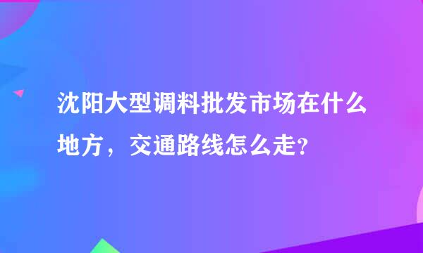 沈阳大型调料批发市场在什么地方，交通路线怎么走？