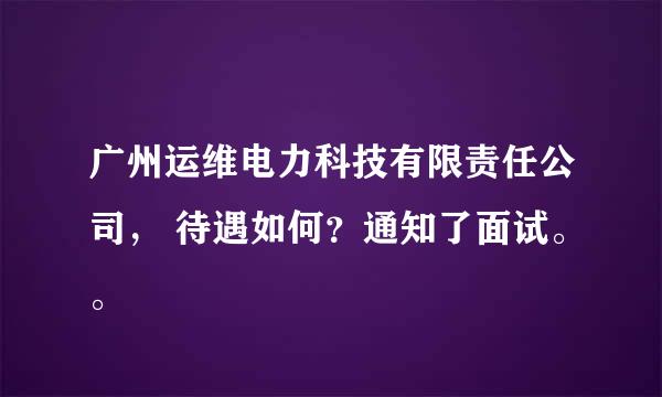 广州运维电力科技有限责任公司， 待遇如何？通知了面试。。