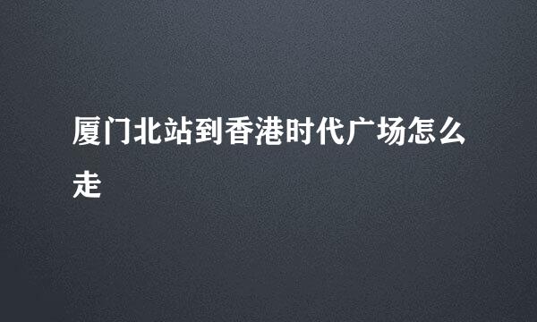 厦门北站到香港时代广场怎么走