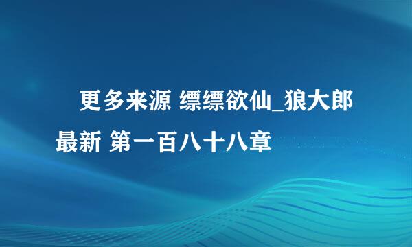  更多来源 缥缥欲仙_狼大郎 最新 第一百八十八章