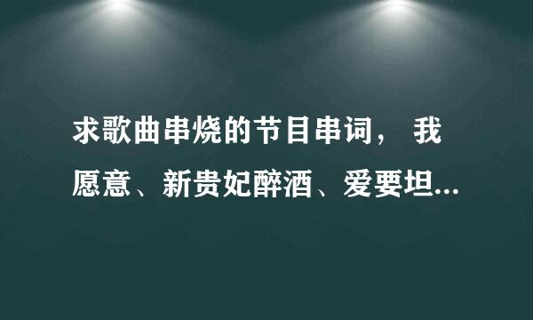 求歌曲串烧的节目串词， 我愿意、新贵妃醉酒、爱要坦荡荡、光阴的岁月、江南style。谢谢~