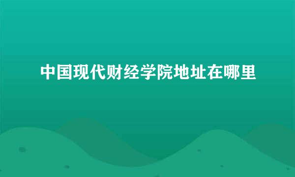 中国现代财经学院地址在哪里