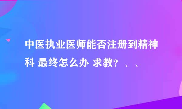 中医执业医师能否注册到精神科 最终怎么办 求教？、、