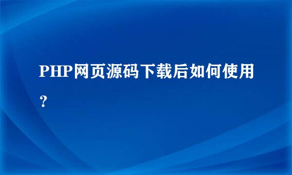 PHP网页源码下载后如何使用？