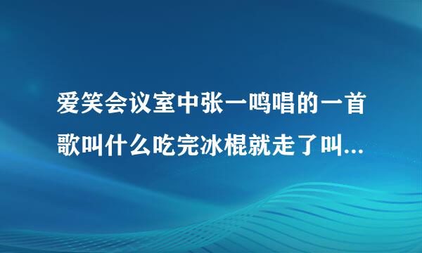 爱笑会议室中张一鸣唱的一首歌叫什么吃完冰棍就走了叫什么名呀是哪一集里的呀