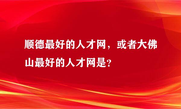 顺德最好的人才网，或者大佛山最好的人才网是？