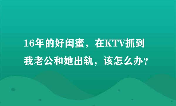 16年的好闺蜜，在KTV抓到我老公和她出轨，该怎么办？