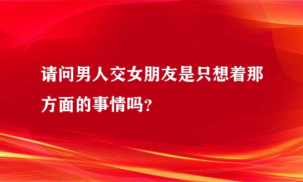 请问男人交女朋友是只想着那方面的事情吗？