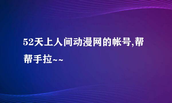 52天上人间动漫网的帐号,帮帮手拉~~