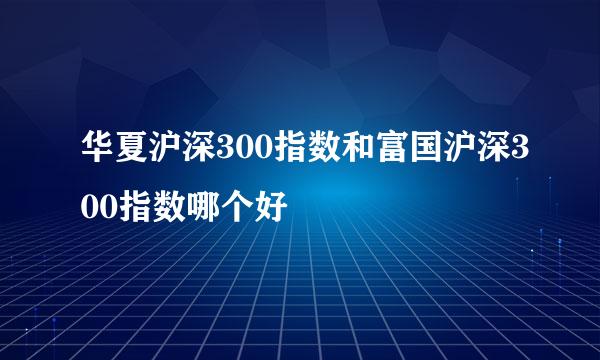 华夏沪深300指数和富国沪深300指数哪个好