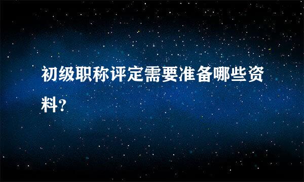 初级职称评定需要准备哪些资料？