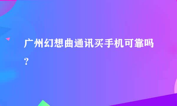 广州幻想曲通讯买手机可靠吗？