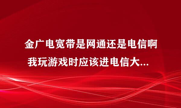 金广电宽带是网通还是电信啊 我玩游戏时应该进电信大区还是网通大区好一点/