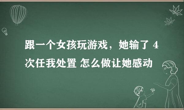 跟一个女孩玩游戏，她输了 4次任我处置 怎么做让她感动