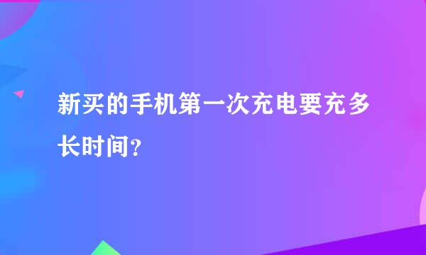 新买的手机第一次充电要充多长时间？