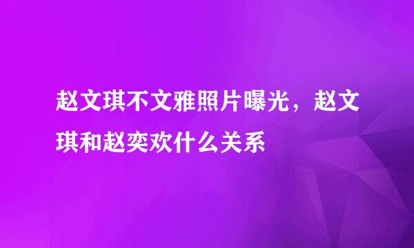 赵文琪不文雅照片曝光，赵文琪和赵奕欢什么关系