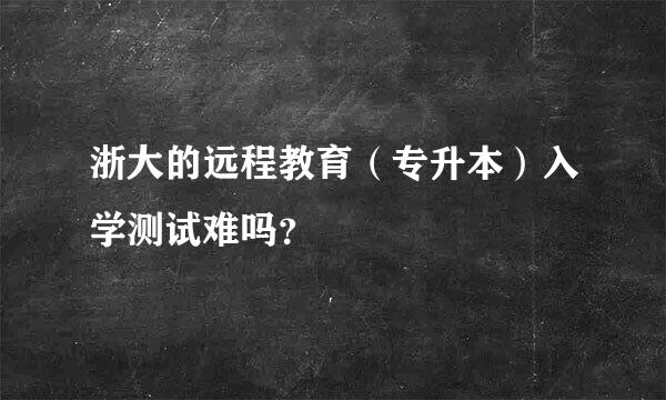 浙大的远程教育（专升本）入学测试难吗？