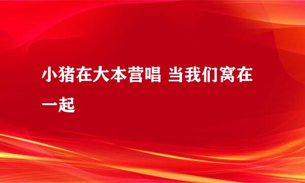 小猪在大本营唱 当我们窝在一起