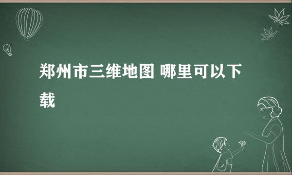 郑州市三维地图 哪里可以下载