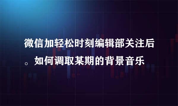 微信加轻松时刻编辑部关注后。如何调取某期的背景音乐