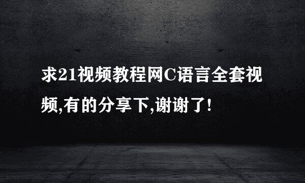 求21视频教程网C语言全套视频,有的分享下,谢谢了!