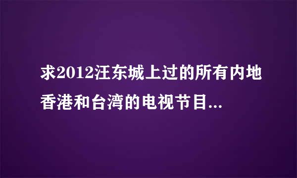 求2012汪东城上过的所有内地香港和台湾的电视节目！要全部哦~拜托！