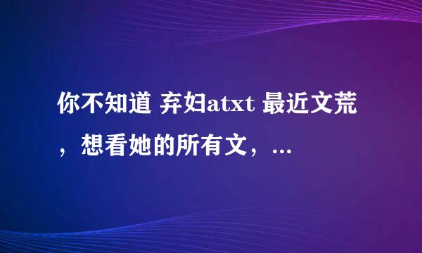 你不知道 弃妇atxt 最近文荒，想看她的所有文，有同学有她的文集吗？我有非天夜翔的文集可以交换