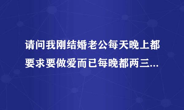 请问我刚结婚老公每天晚上都要求要做爱而已每晚都两三次每次我都受不了又敢说怕老公生气请问我该怎么办