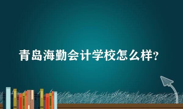 青岛海勤会计学校怎么样？