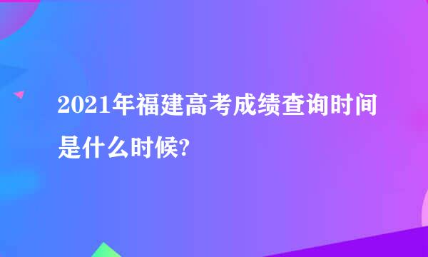 2021年福建高考成绩查询时间是什么时候?