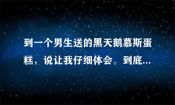 到一个男生送的黑天鹅慕斯蛋糕，说让我仔细体会。到底是什么意思啊？