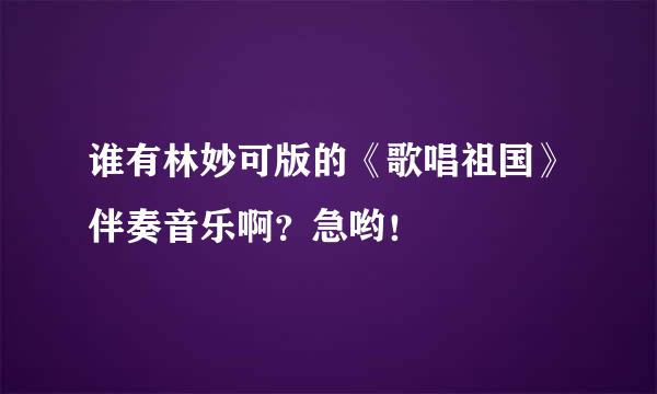 谁有林妙可版的《歌唱祖国》伴奏音乐啊？急哟！