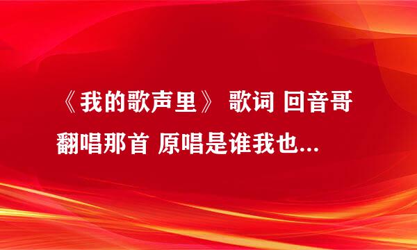 《我的歌声里》 歌词 回音哥翻唱那首 原唱是谁我也不懂 谢谢啦。