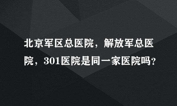 北京军区总医院，解放军总医院，301医院是同一家医院吗？