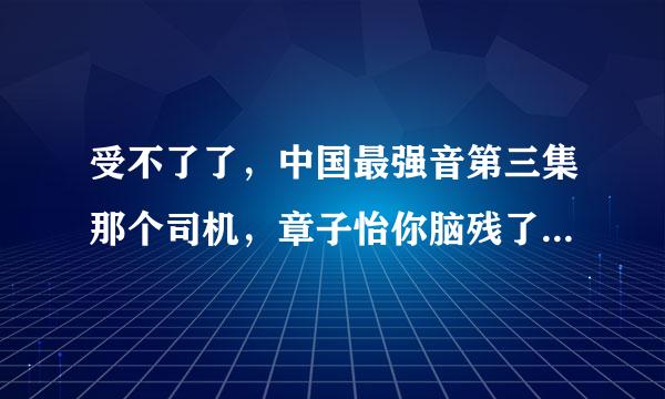 受不了了，中国最强音第三集那个司机，章子怡你脑残了吗？大神们帮帮忙